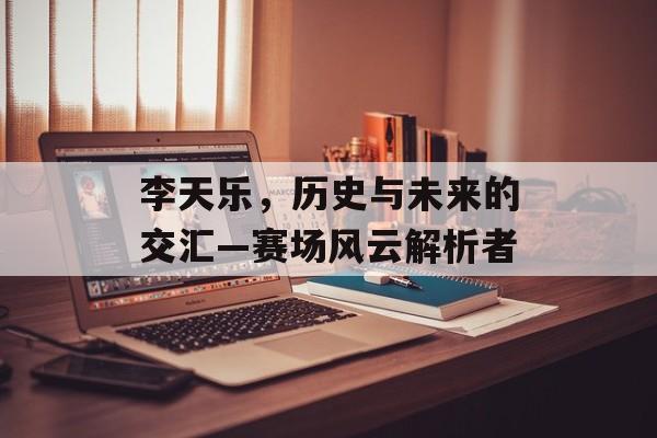 李天乐，历史与未来的交汇—赛场风云解析者