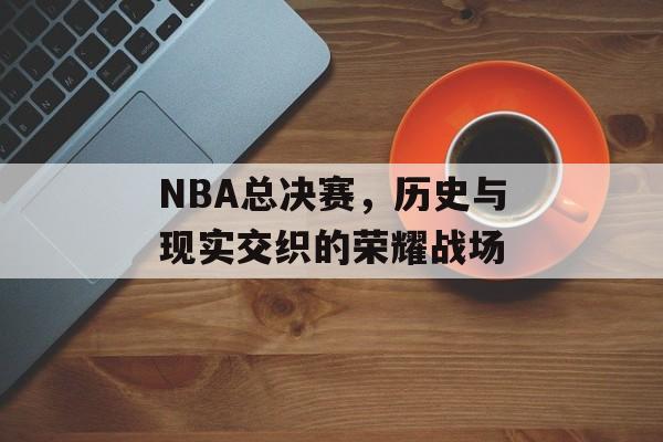 NBA总决赛，历史与现实交织的荣耀战场