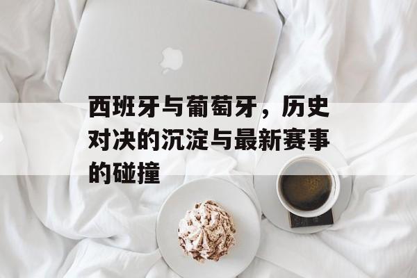 西班牙与葡萄牙，历史对决的沉淀与最新赛事的碰撞