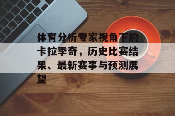 体育分析专家视角下的卡拉季奇，历史比赛结果、最新赛事与预测展望