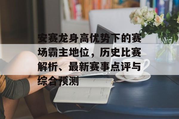 安赛龙身高优势下的赛场霸主地位，历史比赛解析、最新赛事点评与综合预测