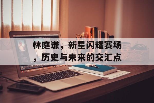 林庭谦，新星闪耀赛场，历史与未来的交汇点