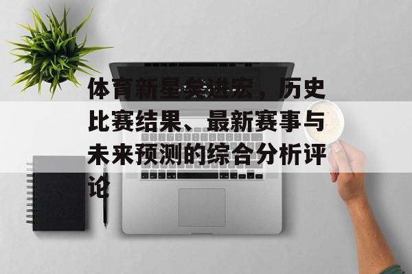 体育新星矣进宏，历史比赛结果、最新赛事与未来预测的综合分析评论