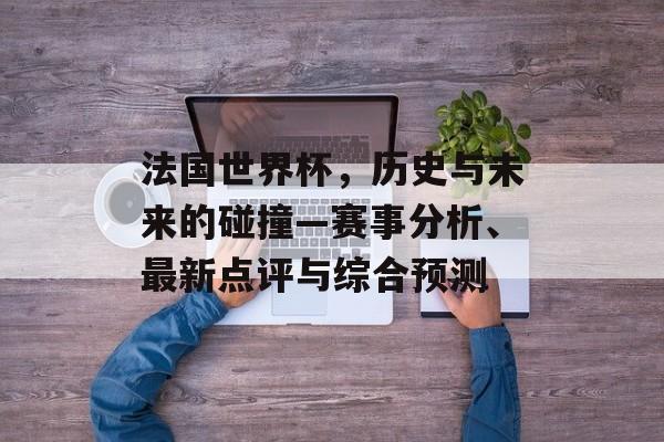 法国世界杯，历史与未来的碰撞—赛事分析、最新点评与综合预测