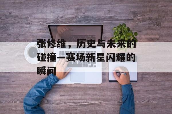 张修维，历史与未来的碰撞—赛场新星闪耀的瞬间