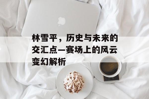 林雪平，历史与未来的交汇点—赛场上的风云变幻解析