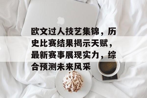 欧文过人技艺集锦，历史比赛结果揭示天赋，最新赛事展现实力，综合预测未来风采