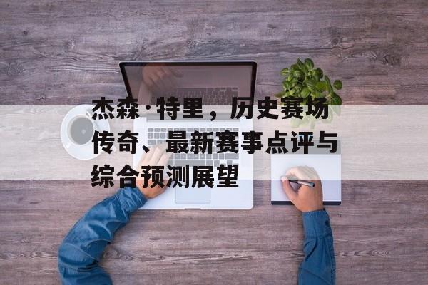 杰森·特里，历史赛场传奇、最新赛事点评与综合预测展望