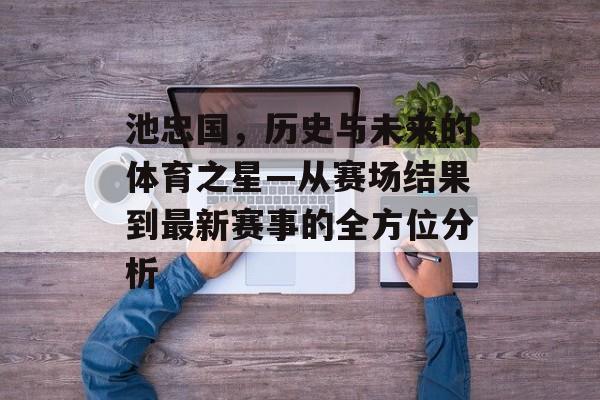 池忠国，历史与未来的体育之星—从赛场结果到最新赛事的全方位分析