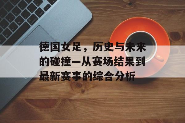 德国女足，历史与未来的碰撞—从赛场结果到最新赛事的综合分析