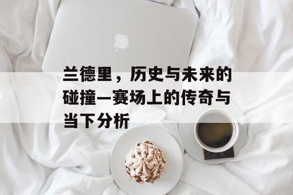 兰德里，历史与未来的碰撞—赛场上的传奇与当下分析