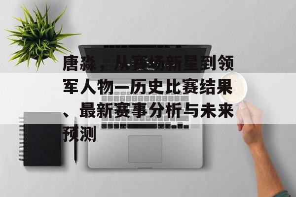 唐淼，从赛场新星到领军人物—历史比赛结果、最新赛事分析与未来预测