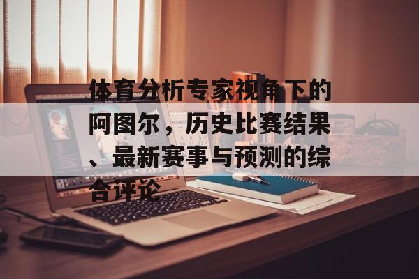 体育分析专家视角下的阿图尔，历史比赛结果、最新赛事与预测的综合评论