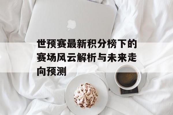 世预赛最新积分榜下的赛场风云解析与未来走向预测