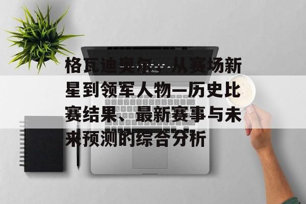格瓦迪奥尔，从赛场新星到领军人物—历史比赛结果、最新赛事与未来预测的综合分析