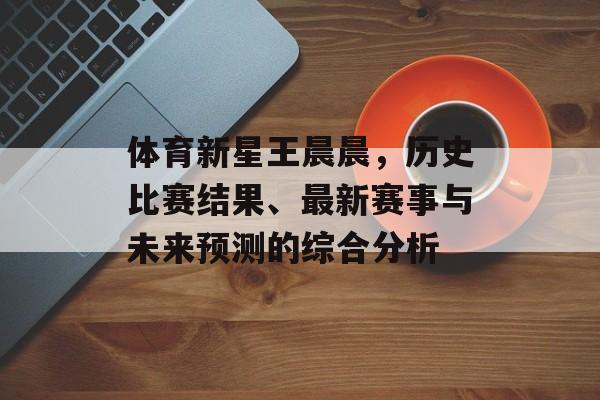 体育新星王晨晨，历史比赛结果、最新赛事与未来预测的综合分析