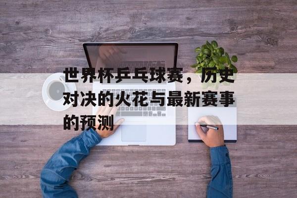 世界杯乒乓球赛，历史对决的火花与最新赛事的预测