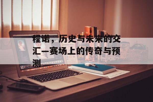 程诺，历史与未来的交汇—赛场上的传奇与预测