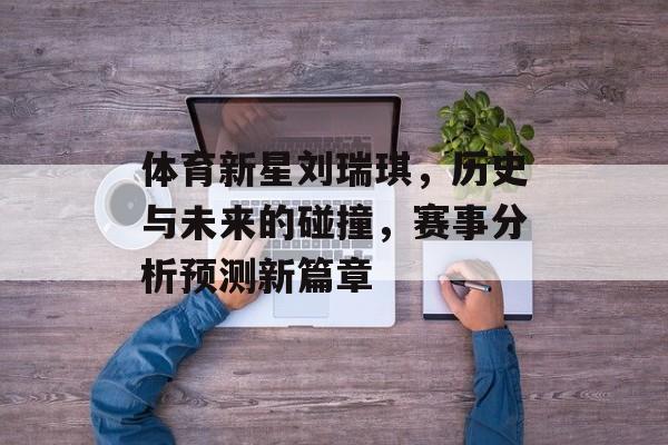 体育新星刘瑞琪，历史与未来的碰撞，赛事分析预测新篇章