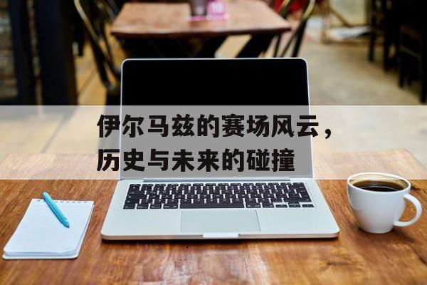 伊尔马兹的赛场风云，历史与未来的碰撞