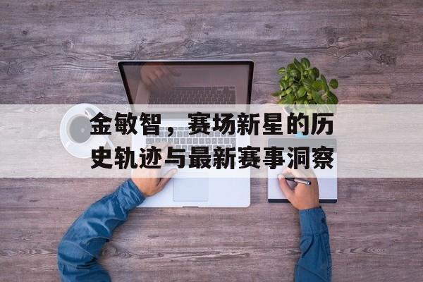 金敏智，赛场新星的历史轨迹与最新赛事洞察