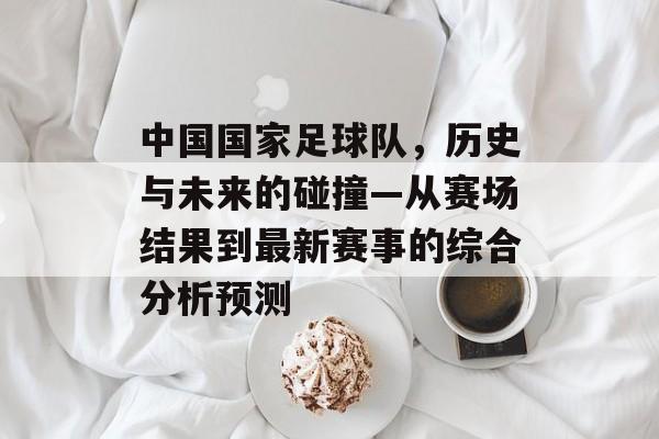 中国国家足球队，历史与未来的碰撞—从赛场结果到最新赛事的综合分析预测