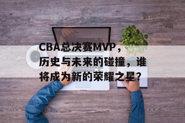 CBA总决赛MVP，历史与未来的碰撞，谁将成为新的荣耀之星？