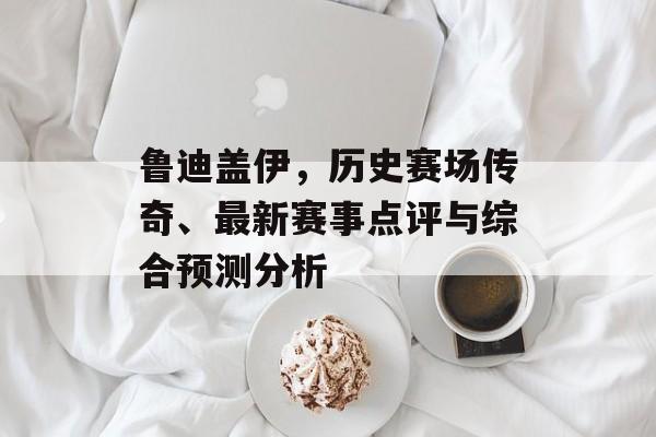 鲁迪盖伊，历史赛场传奇、最新赛事点评与综合预测分析