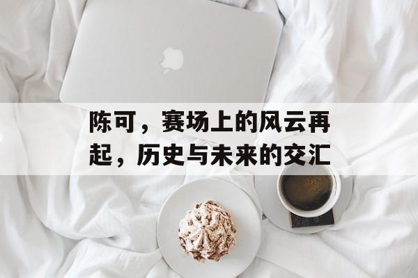 陈可，赛场上的风云再起，历史与未来的交汇