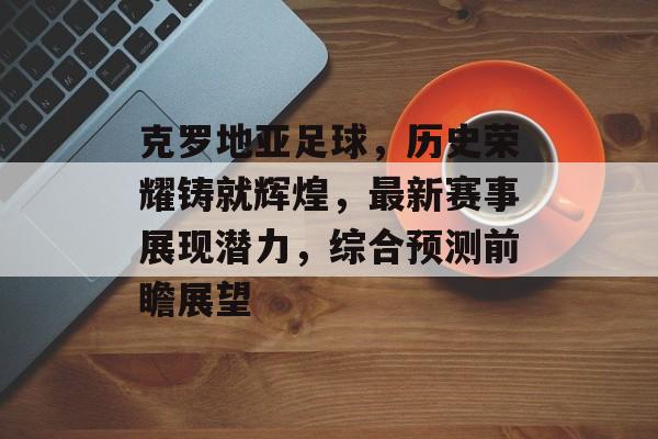 克罗地亚足球，历史荣耀铸就辉煌，最新赛事展现潜力，综合预测前瞻展望