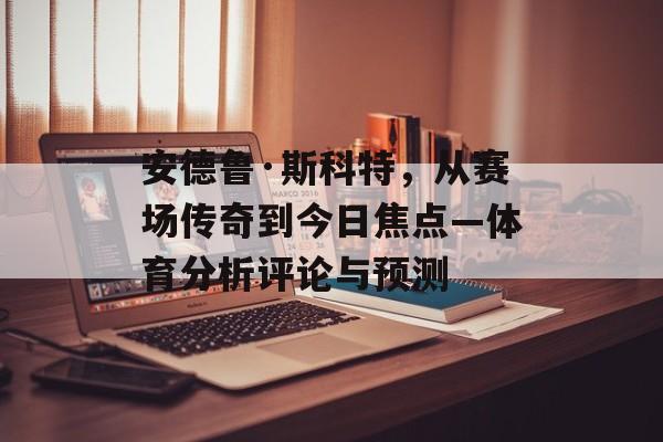 安德鲁·斯科特，从赛场传奇到今日焦点—体育分析评论与预测