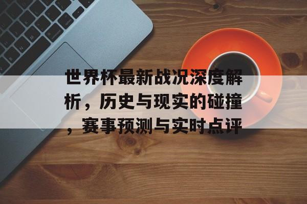 世界杯最新战况深度解析，历史与现实的碰撞，赛事预测与实时点评