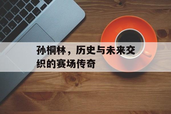 孙桐林，历史与未来交织的赛场传奇