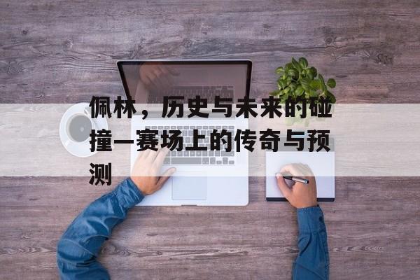 佩林，历史与未来的碰撞—赛场上的传奇与预测