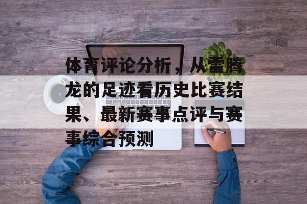 体育评论分析，从雷腾龙的足迹看历史比赛结果、最新赛事点评与赛事综合预测