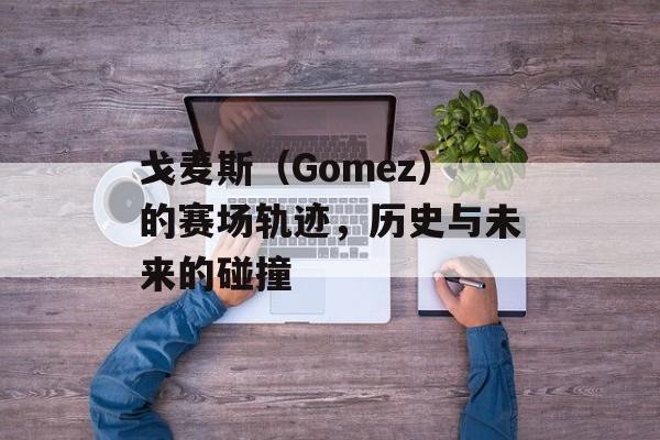 戈麦斯（Gomez）的赛场轨迹，历史与未来的碰撞