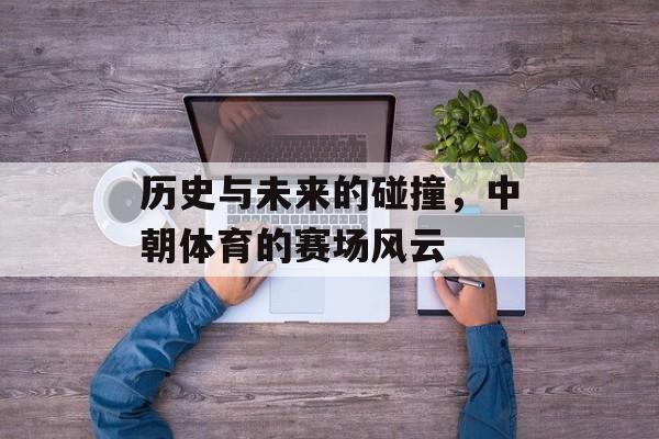 历史与未来的碰撞，中朝体育的赛场风云