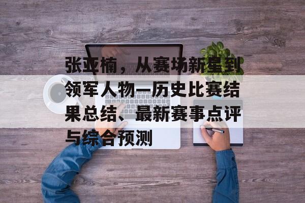 张亚楠，从赛场新星到领军人物—历史比赛结果总结、最新赛事点评与综合预测