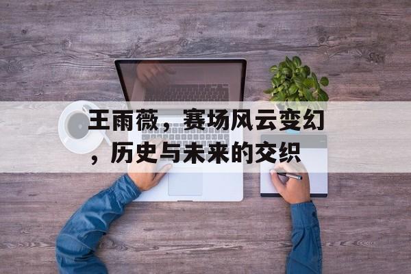 王雨薇，赛场风云变幻，历史与未来的交织