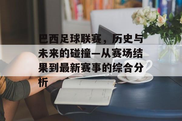 巴西足球联赛，历史与未来的碰撞—从赛场结果到最新赛事的综合分析