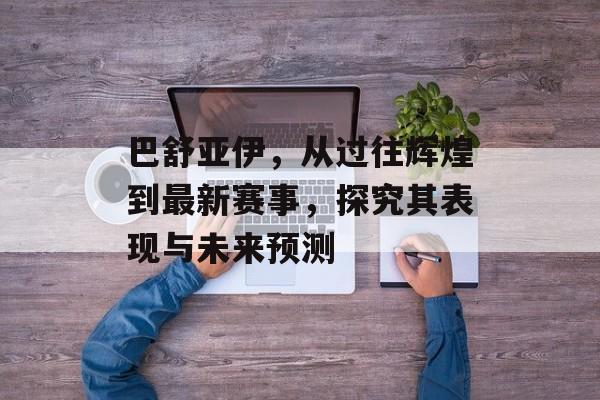 巴舒亚伊，从过往辉煌到最新赛事，探究其表现与未来预测