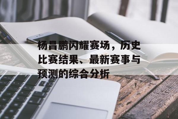 杨昌鹏闪耀赛场，历史比赛结果、最新赛事与预测的综合分析
