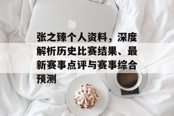 张之臻个人资料，深度解析历史比赛结果、最新赛事点评与赛事综合预测