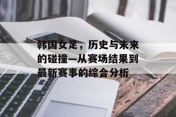 韩国女足，历史与未来的碰撞—从赛场结果到最新赛事的综合分析