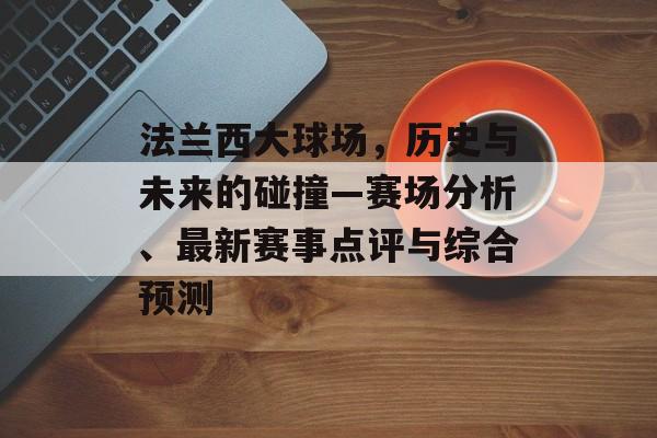 法兰西大球场，历史与未来的碰撞—赛场分析、最新赛事点评与综合预测