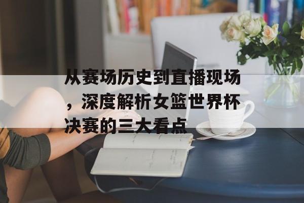 从赛场历史到直播现场，深度解析女篮世界杯决赛的三大看点