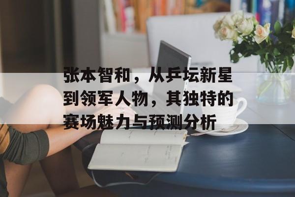 张本智和，从乒坛新星到领军人物，其独特的赛场魅力与预测分析