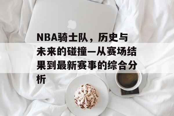NBA骑士队，历史与未来的碰撞—从赛场结果到最新赛事的综合分析
