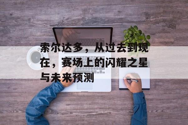 索尔达多，从过去到现在，赛场上的闪耀之星与未来预测