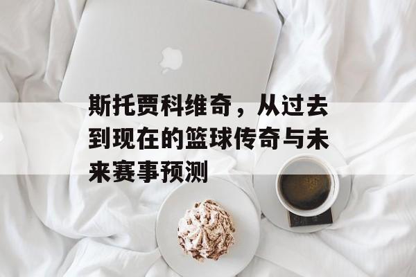 斯托贾科维奇，从过去到现在的篮球传奇与未来赛事预测